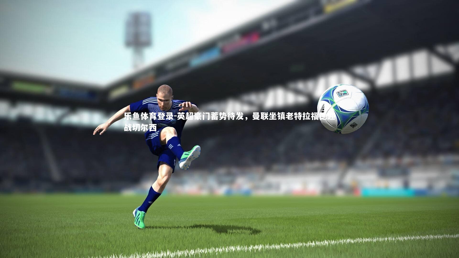 英超豪门蓄势待发，曼联坐镇老特拉福德迎战切尔西