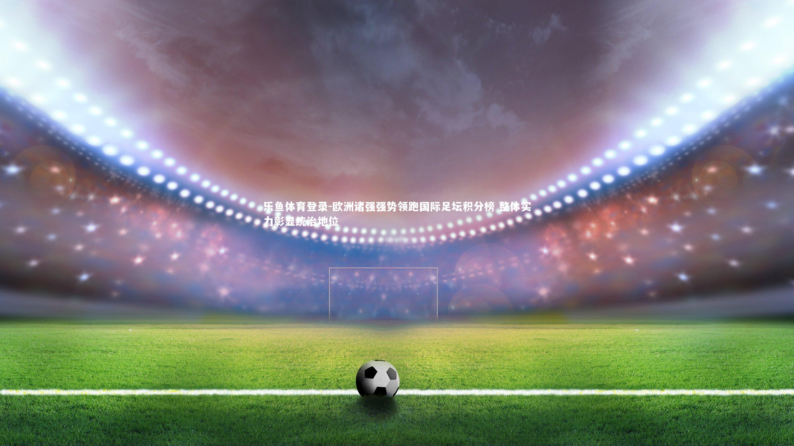 欧洲诸强强势领跑国际足坛积分榜 整体实力彰显统治地位